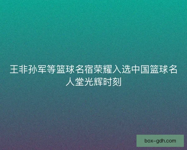 王非孙军等篮球名宿荣耀入选中国篮球名人堂光辉时刻 王非孙军等篮球名宿荣耀入选中国篮球名人堂光辉时刻