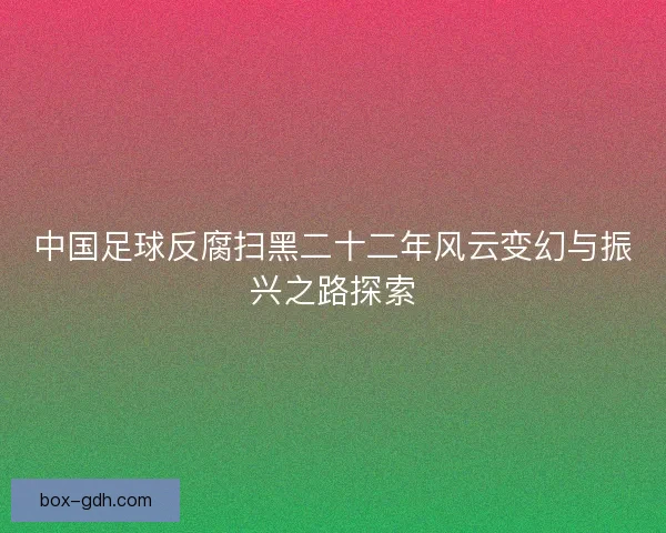 中国足球反腐扫黑二十二年风云变幻与振兴之路探索 中国足球反腐扫黑二十二年风云变幻与振兴之路探索