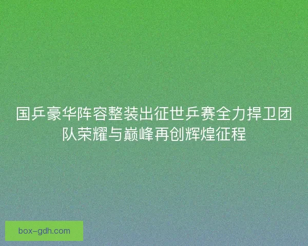 国乒豪华阵容整装出征世乒赛全力捍卫团队荣耀与巅峰再创辉煌征程