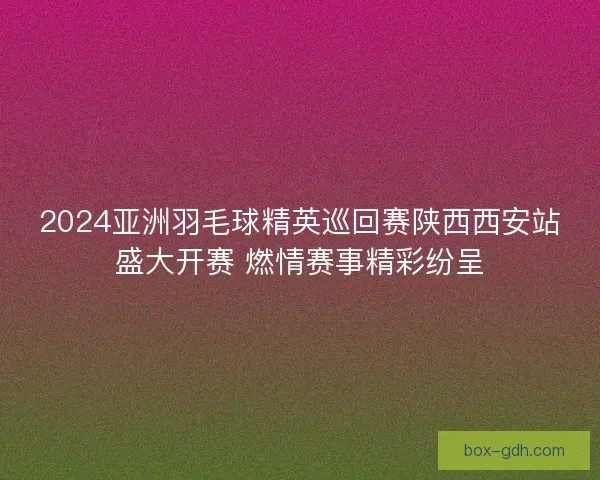 2024亚洲羽毛球精英巡回赛陕西西安站盛大开赛 燃情赛事精彩纷呈