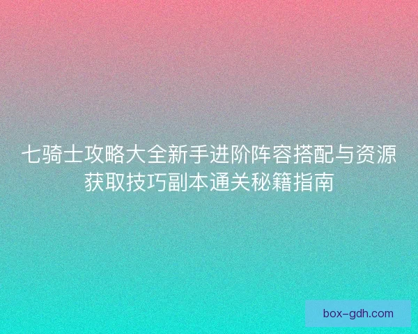 七骑士攻略大全新手进阶阵容搭配与资源获取技巧副本通关秘籍指南
