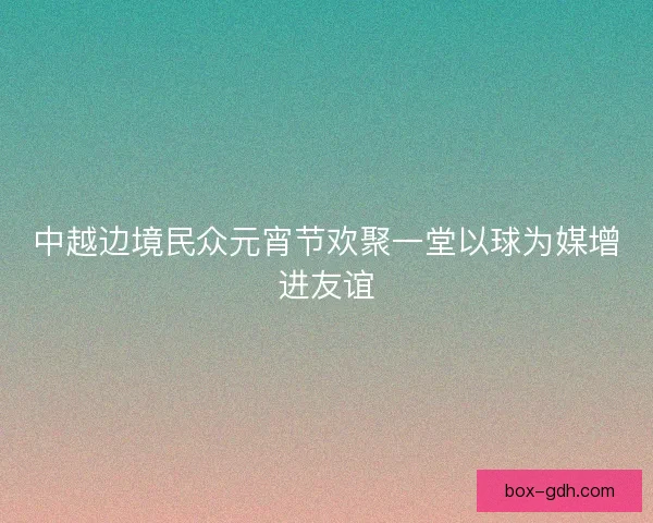 中越边境民众元宵节欢聚一堂以球为媒增进友谊