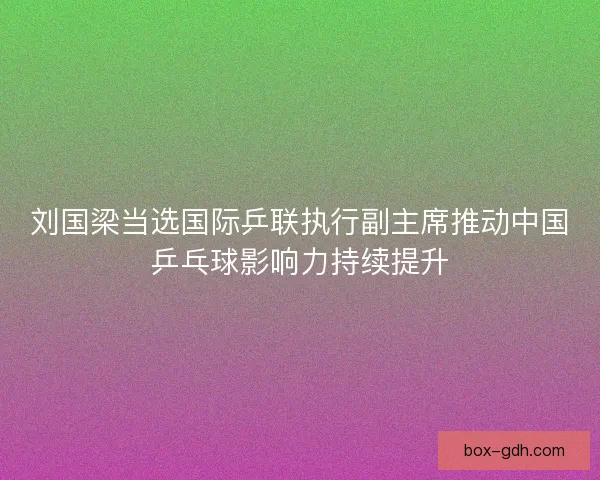 刘国梁当选国际乒联执行副主席推动中国乒乓球影响力持续提升