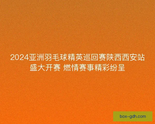 2024亚洲羽毛球精英巡回赛陕西西安站盛大开赛 燃情赛事精彩纷呈