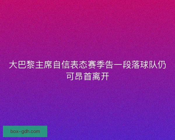 大巴黎主席自信表态赛季告一段落球队仍可昂首离开