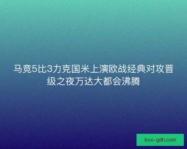 马竞5比3力克国米上演欧战经典对攻晋级之夜万达大都会沸腾