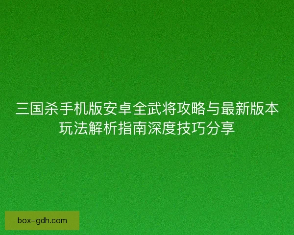 三国杀手机版安卓全武将攻略与最新版本玩法解析指南深度技巧分享 三国杀手机版安卓全武将攻略与最新版本玩法解析指南深度技巧分享