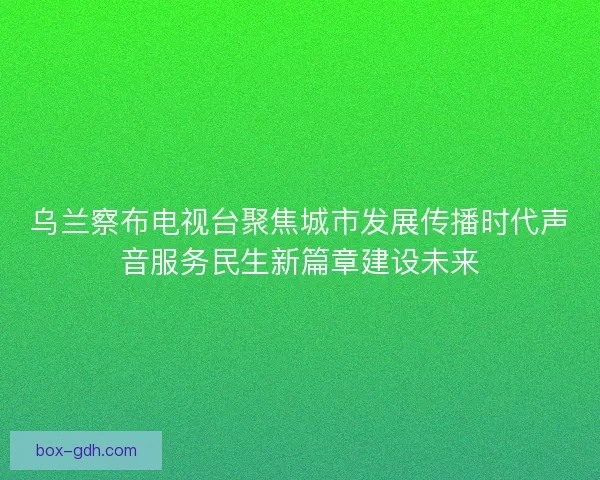 乌兰察布电视台聚焦城市发展传播时代声音服务民生新篇章建设未来 乌兰察布电视台聚焦城市发展传播时代声音服务民生新篇章建设未来