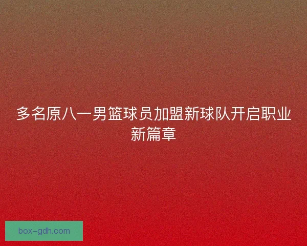 多名原八一男篮球员加盟新球队开启职业新篇章 多名原八一男篮球员加盟新球队开启职业新篇章