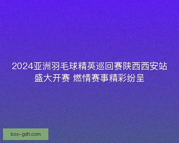 2024亚洲羽毛球精英巡回赛陕西西安站盛大开赛 燃情赛事精彩纷呈 2024亚洲羽毛球精英巡回赛陕西西安站盛大开赛 燃情赛事精彩纷呈