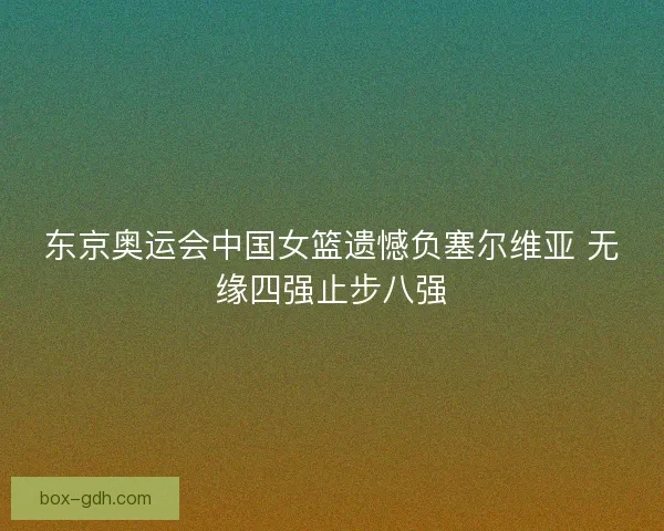 东京奥运会中国女篮遗憾负塞尔维亚 无缘四强止步八强 东京奥运会中国女篮遗憾负塞尔维亚 无缘四强止步八强