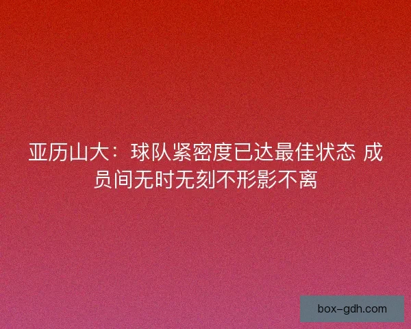 亚历山大:球队紧密度已达最佳状态 成员间无时无刻不形影不离 亚历山大:球队紧密度已达最佳状态 成员间无时无刻不形影不离