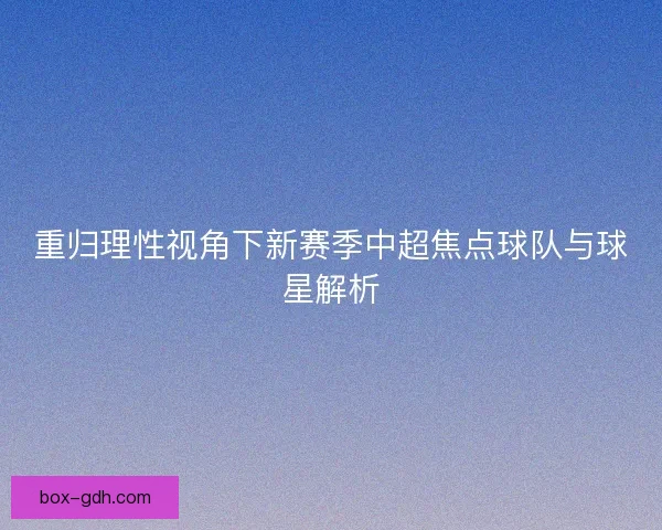 重归理性视角下新赛季中超焦点球队与球星解析
