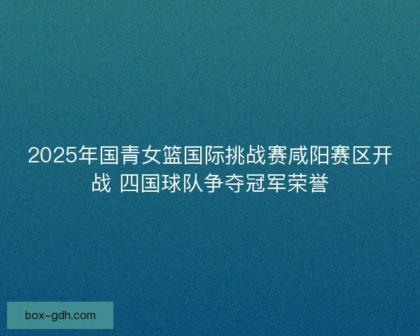 2025年国青女篮国际挑战赛咸阳赛区开战 四国球队争夺冠军荣誉