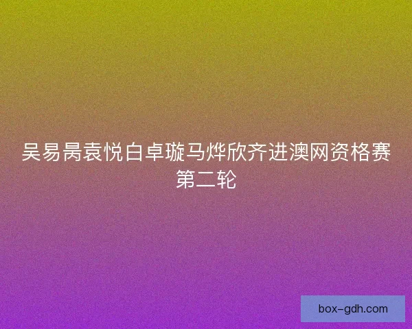 吴易昺袁悦白卓璇马烨欣齐进澳网资格赛第二轮