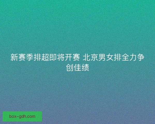 新赛季排超即将开赛 北京男女排全力争创佳绩