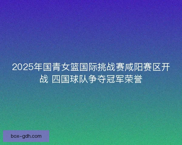 2025年国青女篮国际挑战赛咸阳赛区开战 四国球队争夺冠军荣誉