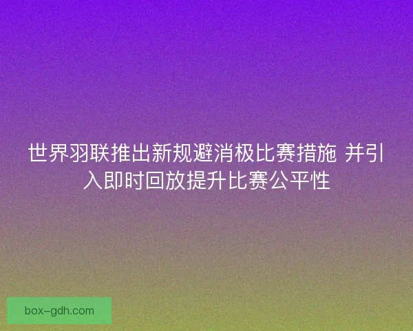世界羽联推出新规避消极比赛措施 并引入即时回放提升比赛公平性
