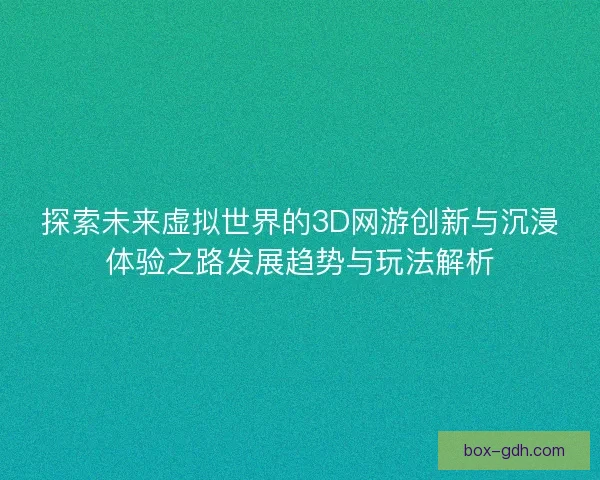 探索未来虚拟世界的3D网游创新与沉浸体验之路发展趋势与玩法解析
